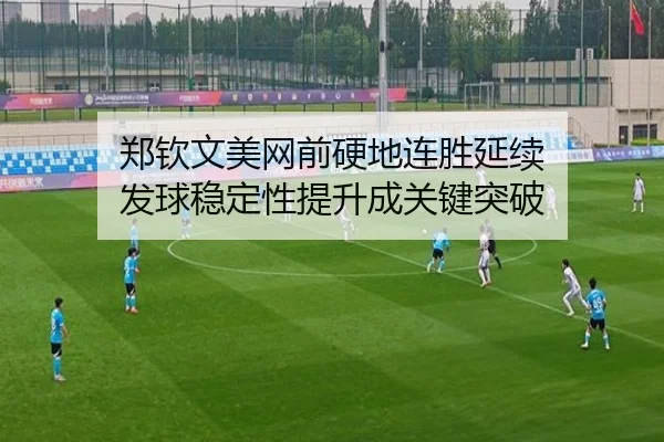 郑钦文美网前硬地连胜延续 发球稳定性提升成关键突破