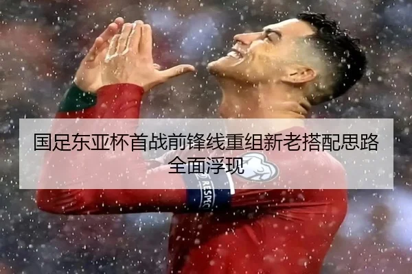 国足东亚杯首战前锋线重组新老搭配思路全面浮现
